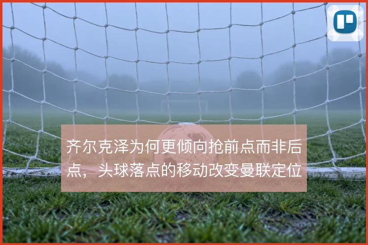 齐尔克泽为何更倾向抢前点而非后点,头球落点的移动改变曼联定位球体系