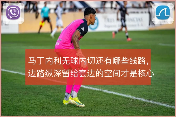 马丁内利无球内切还有哪些线路,边路纵深留给套边的空间才是核心
