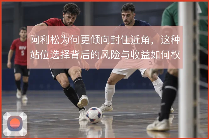 阿利松为何更倾向封住近角,这种站位选择背后的风险与收益如何权衡