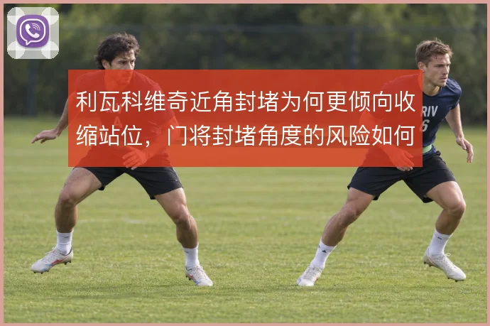 利瓦科维奇近角封堵为何更倾向收缩站位,门将封堵角度的风险如何权衡