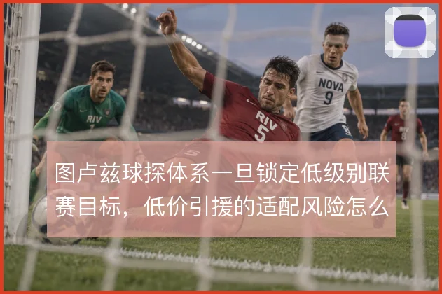 图卢兹球探体系一旦锁定低级别联赛目标,低价引援的适配风险怎么控