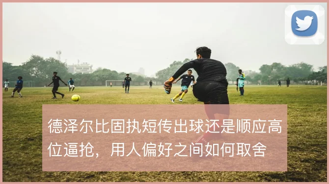德泽尔比固执短传出球还是顺应高位逼抢，用人偏好之间如何取舍