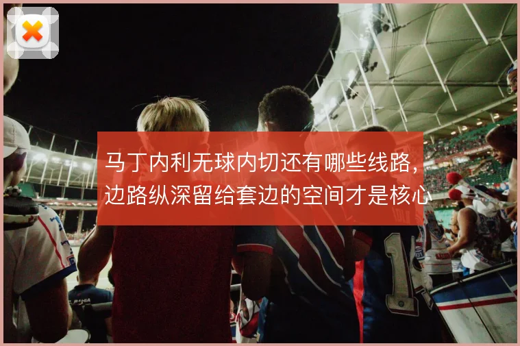 马丁内利无球内切还有哪些线路，边路纵深留给套边的空间才是核心