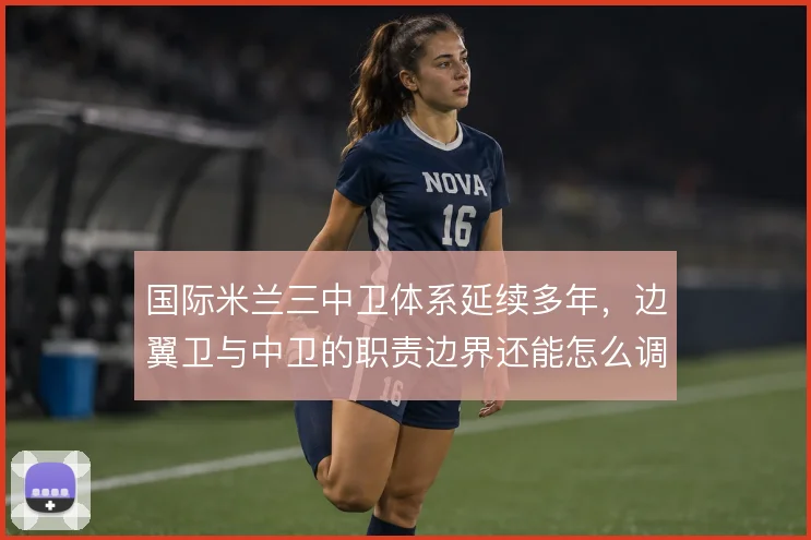 国际米兰三中卫体系延续多年，边翼卫与中卫的职责边界还能怎么调